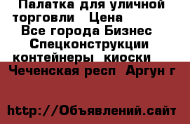 Палатка для уличной торговли › Цена ­ 6 000 - Все города Бизнес » Спецконструкции, контейнеры, киоски   . Чеченская респ.,Аргун г.